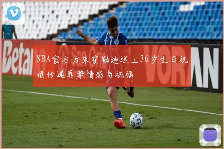 NBA官方为朱霍勒迪送上36岁生日祝福传递真挚情感与祝福