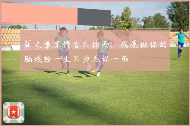 薛之谦深情告白梅西：我愿做你的脑残粉一生只为见你一面