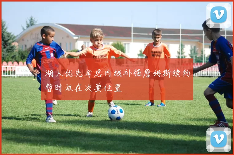 湖人优先考虑内线补强詹姆斯续约暂时放在次要位置