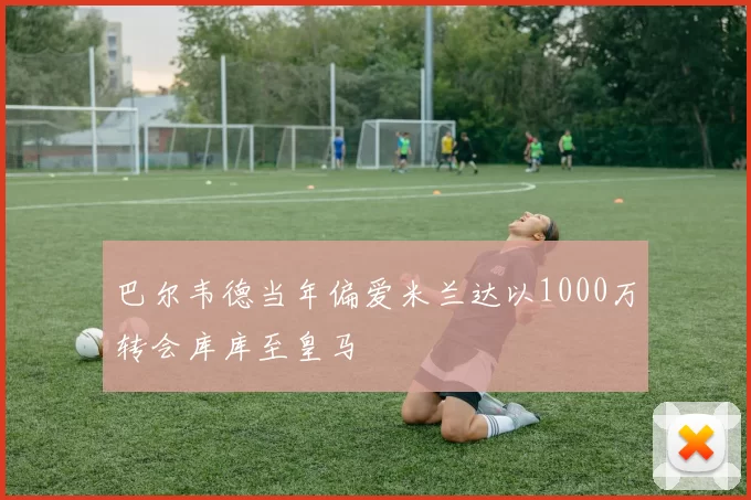 巴尔韦德当年偏爱米兰达以1000万转会库库至皇马