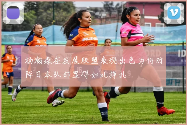 杨瀚森在发展联盟表现出色为何对阵日本队却显得如此挣扎