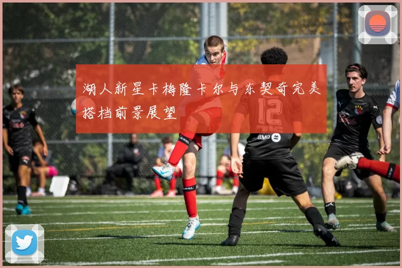 湖人新星卡梅隆卡尔与东契奇完美搭档前景展望