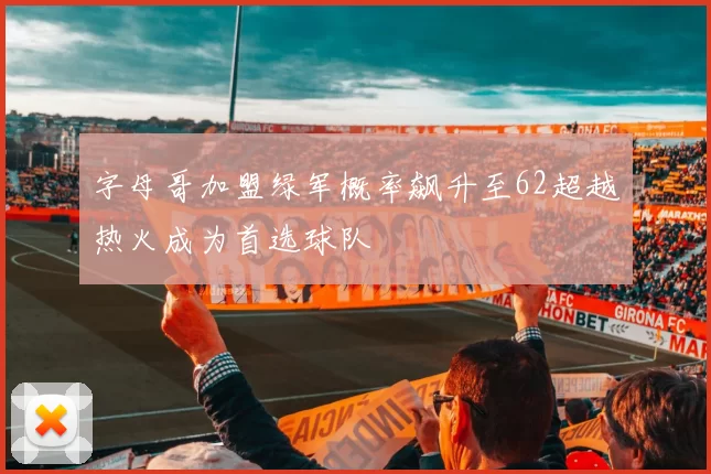 字母哥加盟绿军概率飙升至62超越热火成为首选球队