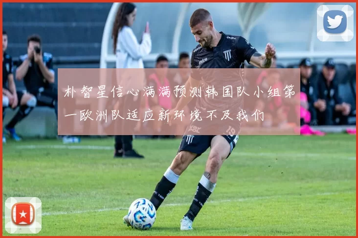 朴智星信心满满预测韩国队小组第一欧洲队适应新环境不及我们