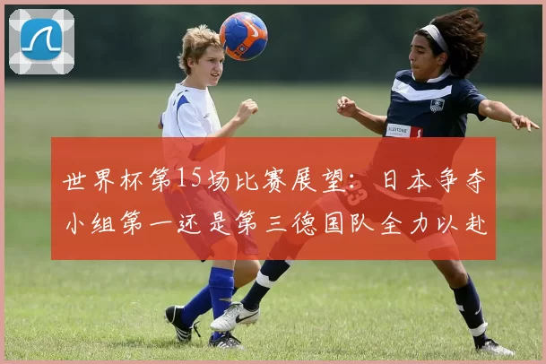 世界杯第15场比赛展望：日本争夺小组第一还是第三德国队全力以赴不轻言放水