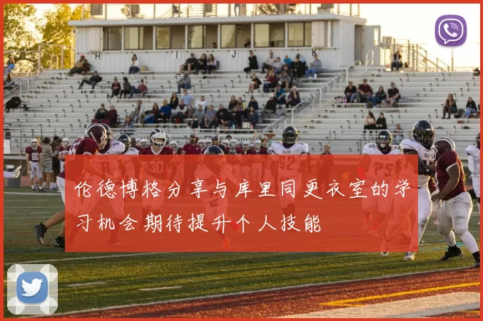 伦德博格分享与库里同更衣室的学习机会期待提升个人技能