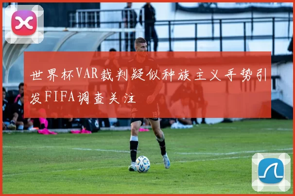 世界杯VAR裁判疑似种族主义手势引发FIFA调查关注